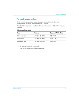 Page 57Reference Guide57
System Management
To install an add-on lens
If the projector distance and image size are not compatible with the room 
configuration, an add-on lens might provide a solution. 
Use the following table to coordinate distance to the screen, width of the screen, and 
lens size.
1. Be sure the lens cover is removed.
2. Turn the focus ring fully counter-clockwise. Identifying lens range
Lens Distance Distance/Width Ratio
Short-throw lens 1.5–12 m (5–40 ft) 1.56–1.88
Normal lens 1.5–14 m (5–46...