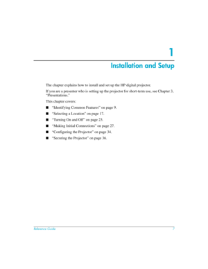 Page 7Reference Guide7
1
Installation and Setup
The chapter explains how to install and set up the HP digital projector. 
If you are a presenter who is setting up the projector for short-term use, see Chapter 3, 
“Presentations.”
This chapter covers:
■“Identifying Common Features” on page 9.
■“Selecting a Location” on page 17.
■“Turning On and Off” on page 23.
■“Making Initial Connections” on page 27.
■“Configuring the Projector” on page 34.
■“Securing the Projector” on page 36. 