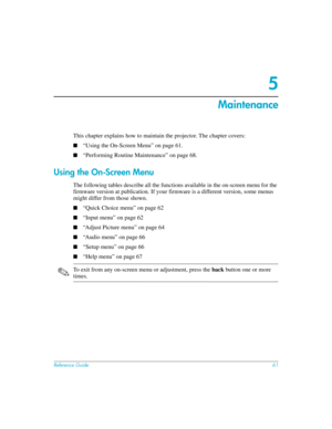 Page 61Reference Guide61
5
Maintenance 
This chapter explains how to maintain the projector. The chapter covers:
■“Using the On-Screen Menu” on page 61.
■“Performing Routine Maintenance” on page 68.
Using the On-Screen Menu
The following tables describe all the functions available in the on-screen menu for the 
firmware version at publication. If your firmware is a different version, some menus 
might differ from those shown.
■“Quick Choice menu” on page 62
■“Input menu” on page 62
■“Adjust Picture menu” on...