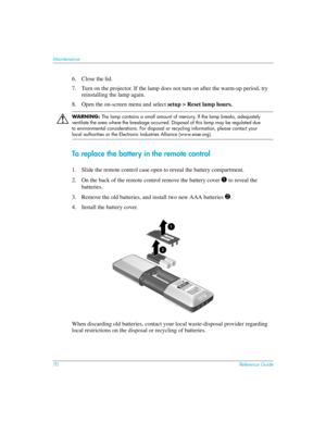 Page 7070Reference Guide
Maintenance
6. Close the lid.
7. Turn on the projector. If the lamp does not turn on after the warm-up period, try 
reinstalling the lamp again.
8. Open the on-screen menu and select setup > Reset lamp hours.
Å
WARNING: The lamp contains a small amount of mercury. If the lamp breaks, adequately 
ventilate the area where the breakage occurred. Disposal of this lamp may be regulated due 
to environmental considerations. For disposal or recycling information, please contact your 
local...