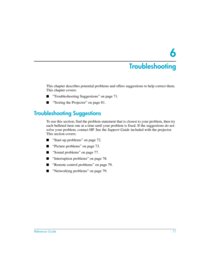 Page 71Reference Guide71
6
Troubleshooting
This chapter describes potential problems and offers suggestions to help correct them. 
This chapter covers:
■“Troubleshooting Suggestions” on page 71.
■“Testing the Projector” on page 81.
Troubleshooting Suggestions
To use this section, find the problem statement that is closest to your problem, then try 
each bulleted item one at a time until your problem is fixed. If the suggestions do not 
solve your problem, contact HP. See the Support Guide included with the...