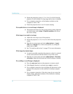 Page 7474Reference Guide
Troubleshooting
❏Ensure the projection screen is 1.5 to 14 m (5 to 46 ft) from the 
projector. It can be farther if a long range add-on lens is installed.
❏For a computer connection, set the display resolution on the 
computer to 1024 x 768. 
❏Check the projection lens to see if it needs cleaning.
If an upside-down or reversed image is displayed: 
❏The projector has been set to the wrong position setting. Open the 
on-screen menu, select setup > Projector position, and choose 
the...