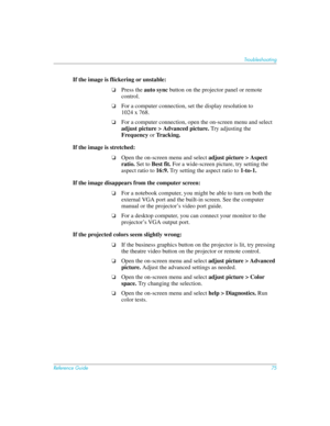 Page 75Reference Guide75
Troubleshooting
If the image is flickering or unstable: 
❏Press the auto sync button on the projector panel or remote 
control.
❏For a computer connection, set the display resolution to  
1024 x 768.
❏For a computer connection, open the on-screen menu and select 
adjust picture > Advanced picture. Try adjusting the 
Frequency or Tracking.
If the image is stretched:
❏Open the on-screen menu and select adjust picture > Aspect 
ratio. Set to Best fit. For a wide-screen picture, try setting...