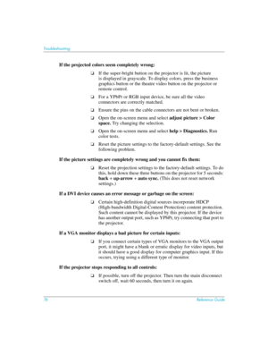 Page 7676Reference Guide
Troubleshooting
If the projected colors seem completely wrong:
❏If the super-bright button on the projector is lit, the picture  
is displayed in grayscale. To display colors, press the business 
graphics button or the theatre video button on the projector or 
remote control.
❏For a YPbPr or RGB input device, be sure all the video 
connectors are correctly matched.
❏Ensure the pins on the cable connectors are not bent or broken.
❏Open the on-screen menu and select adjust picture > Color...