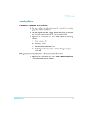 Page 77Reference Guide77
Troubleshooting
Sound problems
If no sound is coming out of the projector: 
❏Be sure you have an audio cable securely connected between the 
projector and the input device.
❏Be sure that the mute and volume settings are correct on the input 
device, such as a computer, DVD player, or camcorder.
❏Open the on-screen menu and select audio. Check the following 
settings:
◆Mute is turned off.
◆Volume is correct.
◆Internal speakers are turned on.
◆Audio input select shows the correct audio...