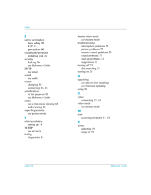 Page 98Index 98Reference Guide
Index
S
safety information
laser safety
 90
LED
 91
precautions
 90
securing the projector
installing lock
 36
security
locking
 36
see Reference Guide
SMTP
see email
sound
see audio
source
changing
 50
connecting
 27, 43
specifications
of the projector
 83
see Reference Guide
status
on-screen menu viewing
 68
web viewing
 54
super-bright mode
see picture mode
T
table installation
setting up
 18
TCP/IP
see network
testing
diagnostics
 81theatre video mode
see picture mode...