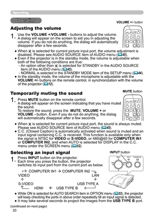 Page 2020
Operating
Operating
1.
Adjusting the volume
Use the VOLUME +/VOLUME - buttons to adjust the volume. 
A dialog will appear on the screen to aid you in adjusting the 
volume. If you do not do anything, the dialog will automatically 
disappear after a few seconds.
●   When 
 is selected for current picture input port, the volume adjustment is 
disabled. Please see AUDIO SOURCE item of AUDIO menu (
45).
●   Even if the projector is in the standby mode, the volume is adjustable when 
both of the following...