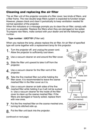 Page 9191
Maintenance
The air filter unit of this projector consists of a filter cover, two kinds of filters, and 
a filter frame. The new double large filters system is expected to function longer. 
However, please check and clean it periodically to keep ventilation needed for 
normal operation of the projector.
When the indicators or a message prompts you to clean the air filter, comply with 
it as soon as possible. Replace the filters when they are damaged or too soiled. 
To prepare new filters, make contact...