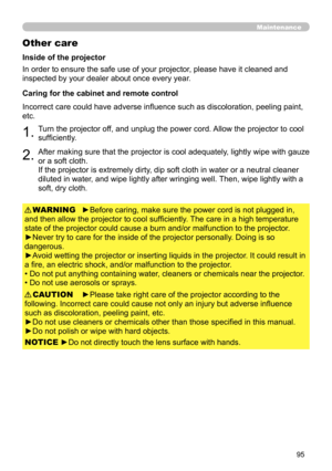 Page 9595
Maintenance
Other care
In order to ensure the safe use of your projector, please have it cleaned and 
inspected by your dealer about once every year.
►Before caring, make sure the power cord is not plugged in, 
and then allow the projector to cool sufficiently. The care in a high temperature 
state of the projector could cause a burn and/or malfunction to the projector .
►Never try to care for the inside of the projector personally. Doing is so 
dangerous. 
►Avoid wetting the projector or inserting...