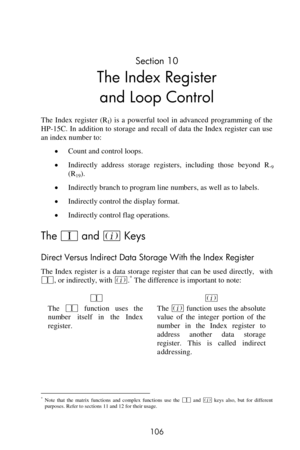 Page 106 
106 
Section 10 
The Index Register  
and Loop Control 
The  Index  register  (RI)  is  a  powerful  tool  in  advanced  programming  of  the 
HP-15C. In addition to storage  and recall of data  the  Index  register can use 
an index number to: 
 Count and control loops. 
 Indirectly  address  storage  registers,  including  those  beyond R.9 
(R19). 
 Indirectly branch to program line numbers, as well as to labels. 
 Indirectly control the display format. 
 Indirectly control flag operations....