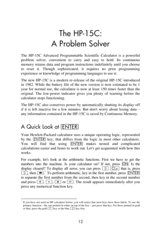 Page 12 
12 
The HP-15C: 
A Problem Solver 
The  HP-15C  Advanced  Programmable  Scientific  Calculator  is  a  powerful 
problem  solver,  convenient  to  carry  and  easy to  hold.  Its  continuous 
memory retains data  and program instructions indefinitely  until  you choose 
to  reset  it.  Though  sophisticated,  it  requires  no  prior  programming 
experience or knowledge of programming languages to use it. 
The  new HP-15C is a  modern re-release  of the  original  HP-15C introduced 
in  1982.  While...