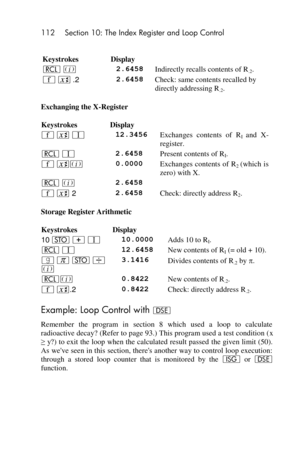 Page 112112 Section 10: The Index Register and Loop Control 
 
Keystrokes Display  
l % 2.6458 Indirectly recalls contents of R.2. 
´ X .2 2.6458 Check: same contents recalled by 
directly addressing R.2. 
Exchanging the X-Register 
Keystrokes Display  
´ X V 12.3456 Exchanges  contents  of  RI and  X-
register. 
l V 2.6458 Present contents of RI. 
´ X% 0.0000 Exchanges contents of  R2 (which is 
zero) with X. 
l % 2.6458  
´ X 2 2.6458 Check: directly address R2. 
Storage Register Arithmetic 
Keystrokes Display...