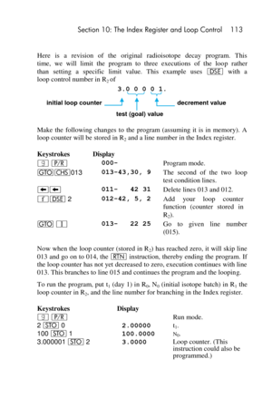 Page 113 Section 10: The Index Register and Loop Control 113 
 
Here  is  a  revision  of  the original  radioisotope  decay  program.  This  
time,  we  will  limit  the  program  to  three  executions  of  the  loop  rather  
than setting  a  specific  limit  value.  This  example  uses e with  a  
loop control number in R2 of  
3.0 0 0 0 1. 
     initial loop counter          decrement value 
      test (goal) value 
Make  the  following  changes  to  the  program  (assuming  it  is  in  memory).  A 
loop...