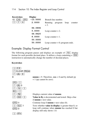 Page 114114 Section 10: The Index Register and Loop Control 
 
Keystrokes Display 
15 “ O 
V ´ A 
-15.0000 Branch line number. 
 2.0000 Running  program  loop  counter  
= 3. 
  84.0896  
  5.0000 Loop counter = 2. 
  64.8420  
  8.0000 Loop counter = 1. 
  50.0000  
  50.0000 Loop counter = 0; program ends. 
Example: Display Format Control 
The  following  program  pauses  and  displays  an  example  of • display 
format for each possible decimal place. It utilizes a loop containing a s 
instruction to...