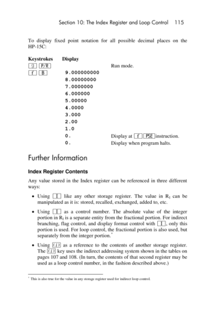 Page 115 Section 10: The Index Register and Loop Control 115 
 
To  display  fixed  point notation  for  all  possible  decimal  places  on  the 
HP-15C: 
Keystrokes Display  
| ¥  Run mode. 
´ B 9.000000000  
 8.00000000  
 7.0000000  
 6.000000  
 5.00000  
 4.0000  
 3.000  
 2.00  
 1.0  
 0. Display at ´©instruction. 
 0. Display when program halts. 
Further Information 
Index Register Contents 
Any  value  stored  in  the  Index  register  can  be  referenced  in  three  different 
ways: 
 Using V like...