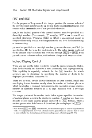 Page 116116 Section 10: The Index Register and Loop Control 
 
I and e 
For  the  purpose  of  loop  control,  the  integer  portion  (the  counter  value)  of 
the stored control number can be up to five digits long (nnnnn.xxxyy). The 
counter value (nnnnn) is zero if not specified otherwise. 
xxx, in  the  decimal  portion  of  the  control  number,  must  be  specified  as  a 
three-digit  number.  (For  example,  ―5‖  must  be  ―005‖.) xxx is  zero  if  not 
specified  otherwise.  Whenever I or e is...