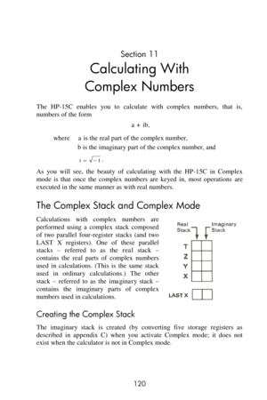 Page 120 
120 
Section 11 
Calculating With 
Complex Numbers 
The  HP-15C  enables  you  to  calculate  with  complex  numbers,  that  is, 
numbers of the form 
a + ib, 
where     a is the real part of the complex number, 
b is the imaginary part of the complex number, and 
. 
As  you  will  see,  the  beauty  of  calculating  with  the  HP-15C  in  Complex 
mode  is  that  once  the  complex  numbers  are  keyed  in,  most  operations are 
executed in the same manner as with real numbers. 
The Complex Stack and...