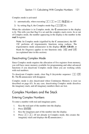 Page 121 Section 11: Calculating With Complex Numbers 121 
 
Complex mode is activated 
1) automatically, when executing ´ V or ´ }; or 
2) by setting flag 8, the Complex mode flag (|F 8). 
When  the  calculator  is  in  Complex  mode,  the C annunciator  in  the  display 
is lit. This tells you that  flag 8 is set and the complex stack exists. In or out 
of Complex mode, the number appearing in the display is the number in the 
real X-register. 
Note: In Complex mode (signified by the C annunciator), the HP-...