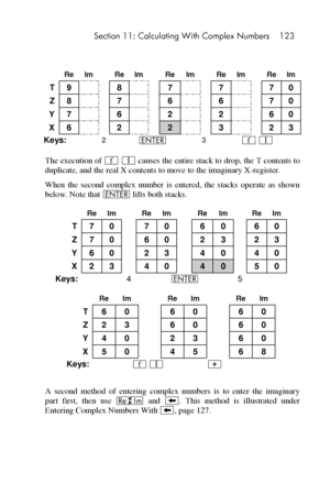 Page 123 Section 11: Calculating With Complex Numbers 123 
 
 
 Re Im  Re Im  Re Im  Re Im  Re Im 
T 9   8   7   7   7 0 
Z 8   7   6   6   7 0 
Y 7   6   2   2   6 0 
X 6   2   2   3   2 3 
Keys: 2 v 3 ´ V 
The execution of ´ V causes the entire stack to drop, the T contents to 
duplicate, and the real X contents to move to the imaginary X-register. 
When  the  second  complex  number  is  entered,  the  stacks  operate  as  shown 
below. Note that v lifts both stacks. 
 
 Re Im  Re Im  Re Im  Re Im 
T 7 0  7 0...