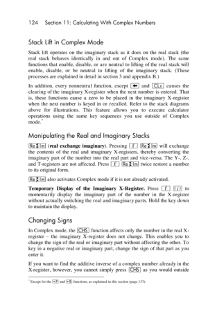 Page 124124 Section 11: Calculating With Complex Numbers 
 
Stack Lift in Complex Mode 
Stack  lift  operates  on  the  imaginary  stack  as  it  does  on  the  real  stack  (the 
real  stack  behaves  identically  in  and  out  of  Complex  mode). The  same 
functions that enable, disable, or are  neutral to lifting of the  real stack will 
enable,  disable,  or  be  neutral  to  lifting  of  the  imaginary  stack. (These 
processes are explained in detail in section 3 and appendix B.) 
In  addition, every...