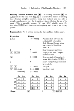 Page 127 Section 11: Calculating With Complex Numbers 127 
 
Entering  Complex  Numbers  with −.  The  clearing  functions − and 
` can  also  be  used  with } as  an  alternative  method  of  entering 
(and  clearing)  complex  numbers.  Using  this  method,  you  can  enter  a 
complex  number using only  the  X-register, without affecting the  rest of the 
stack.  (This  is  possible  because − and ` disable  stack  lift.) 
Executing } will also create  an imaginary stack if one  is not already 
present....