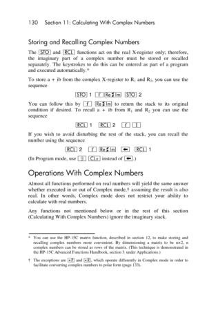Page 130130 Section 11: Calculating With Complex Numbers 
 
Storing and Recalling Complex Numbers 
The O and l functions  act  on  the real  X-register  only; therefore, 
the  imaginary  part  of  a  complex  number  must  be  stored  or  recalled 
separately.  The  keystrokes  to  do  this  can  be  entered  as  part  of  a  program 
and executed automatically.* 
To  store a  +  ib from  the  complex  X-register  to  R1 and  R2,  you  can  use  the 
sequence 
O 1  ´}  O 2 
You  can  follow  this  by ´ } to...