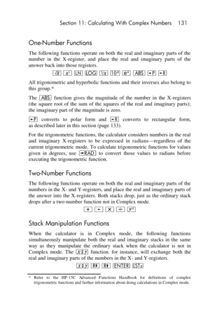 Page 131 Section 11: Calculating With Complex Numbers 131 
 
One-Number Functions 
The following functions operate on both the real and imaginary parts of the 
number  in  the  X-register,  and  place  the  real  and  imaginary  parts  of  the 
answer back into those registers. 
¤ x N o ∕ @  a : ; 
All trigonometric and hyperbolic functions and their inverses also belong to 
this group.* 
The a function  gives  the  magnitude  of  the  number  in  the  X-registers 
(the  square  root  of  the  sum  of  the...