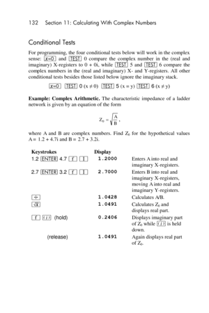 Page 132132 Section 11: Calculating With Complex Numbers 
 
Conditional Tests 
For programming, the four conditional tests below will work in the complex 
sense: ~ and T 0  compare  the complex number  in  the  (real  and 
imaginary)  X-registers  to  0  +  0i,  while T 5  and T 6  compare  the 
complex numbers  in  the  (real  and  imaginary)  X- and  Y-registers.  All  other 
conditional tests besides those listed below ignore the imaginary stack. 
~  T 0 (x ≠ 0)  T 5 (x = y) T 6 (x ≠ y) 
Example:  Complex...