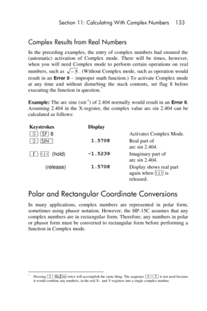 Page 133 Section 11: Calculating With Complex Numbers 133 
 
Complex Results from Real Numbers 
In  the  preceding  examples,  the  entry  of  complex  numbers  had  ensured  the 
(automatic)  activation  of  Complex  mode.  There  will  be  times,  however, 
when  you  will  need  Complex  mode  to  perform  certain  operations  on real 
numbers, such as . (Without Complex mode, such as operation would 
result  in  an Error 0 – improper  math  function.)  To  activate  Complex  mode 
at  any  time and  without...