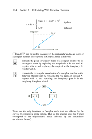 Page 134134 Section 11: Calculating With Complex Numbers 
 
 
a + ib = 
r (cos θ + i sin θ) = reiθ (polar) 
rθ (phasor) 
 
; and : can be used to interconvert the rectangular and polar forms of 
a complex number. They operate in Complex mode as follows: 
´ 
; 
converts  the  polar  (or  phasor)  form  of  a  complex  number  to  its 
rectangular  form  by  replacing  the  magnitude r in  the  real  X-
register  with a, and  replacing  the  angle θ in  the  imaginary  X-
register with b. 
| 
: 
converts  the...