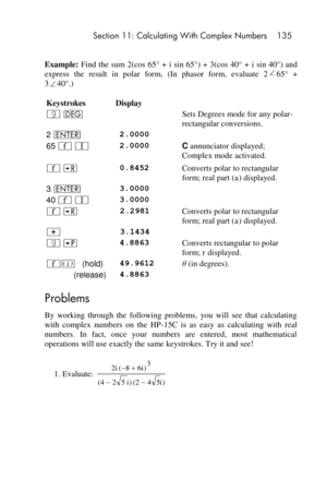 Page 135 Section 11: Calculating With Complex Numbers 135 
 
Example: Find the  sum 2(cos 65° + i sin 65°)  +  3(cos 40°  + i sin 40°)  and 
express  the  result  in  polar  form,  (In  phasor  form,  evaluate  265° + 
340°.) 
Keystrokes Display  
| D  Sets Degrees mode for any polar-
rectangular conversions. 
2 v 2.0000  
65 ´ V 2.0000 C annunciator displayed; 
Complex mode activated.   
´ ; 0.8452 Converts polar to rectangular 
form; real part (a) displayed. 
3 v 3.0000  
40 ´ V 3.0000  
´ ; 2.2981 Converts...