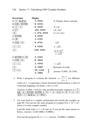 Page 136136 Section 11: Calculating With Complex Numbers 
 
 
Keystrokes Display  
2 ´ }  0.0000 2i. Display shows real part. 
8 “ v -8.0000  
6 ´ V -8.0000 -8 + 6i. 
3 Y  352.0000 (-8 + 6i)3. 
* -1.872.0000 2 i (-8 + 6i)3. 
4 v  4.0000  
5 ¤  2.2361  
2 “ * -4.4721 . 
´ V  4.0000 . 
÷ -295.4551 . 
2 v 5 ¤  2.2361  
4 “ * -8.9443  
´ V  2.0000 . 
÷  9.3982 Real part of result. 
´ % -35.1344 Answer: 9.3982 -35.1344i.   9.3982  
2. Write  a  program  to  evaluate  the  function  for  different 
values of z....