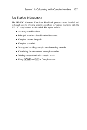 Page 137 Section 11: Calculating With Complex Numbers 137 
 
For Further Information 
The HP-15C  Advanced  Functions  Handbook presents  more  detailed  and 
technical  aspects  of  using  complex  numbers  in  various  functions  with  the 
HP-15C. Applications are included. The topics include: 
 Accuracy considerations. 
 Principal branches of multi-valued functions. 
 Complex contour integrals. 
 Complex potentials. 
 Storing and recalling complex numbers using a matrix. 
 Calculating the nth roots of...