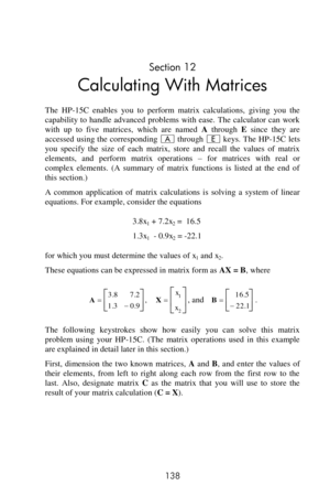 Page 138 
138 
Section 12 
Calculating With Matrices 
The  HP-15C  enables  you  to  perform  matrix  calculations,  giving  you  the 
capability to  handle  advanced problems  with ease. The  calculator can  work 
with  up  to  five  matrices,  which  are  named A through E since  they  are 
accessed  using the  corresponding A through E keys. The  HP-15C lets 
you  specify  the  size  of  each  matrix,  store  and  recall  the  values  of  matrix 
elements,  and  perform  matrix  operations – for  matrices...