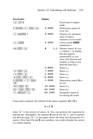 Page 139 Section 12: Calculating with Matrices 139 
 
 
Keystrokes Display  
|  8  Deactivates Complex 
mode. 
2 v ´ m A  2.0000 Dimensions matrix A 
to be 2×2. 
´ > 1  2.0000 Prepares for automatic 
entry of matrix 
elements in User mode. 
´ U  2.0000 (Turns on the USER 
annunciator.) 
3.8 O A  A     1,1 Denotes matrix A, row 
1, column 1. (A display 
like this appears 
momentarily as you 
enter each element and 
remains as long as you 
hold the letter key.) 
  3.8000 Stores a11. 
7.2 O A  7.2000 Stores a12....