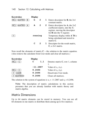 Page 140140 Section 12: Calculating with Matrices 
 
Keystrokes Display  
l > B b 2 1 Enters descriptor for B, the 2×1 
constant matrix. 
l > A A 2 2 Enters descriptor for A, the 2×2 
coefficient matrix, into the X-
register, moving the descriptor 
for B into the Y-register. 
÷ running Temporary display while A-1B is 
being calculated and stored in 
matrix C. 
 C 2 1 Descriptor for the result matrix, 
C, a 2×1 matrix. 
Now  recall  the  elements  of  matrix C – the  solution  to  the  matrix  equation. 
(Also...