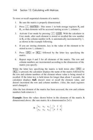 Page 144144 Section 12: Calculating with Matrices 
 
To store or recall sequential elements of a matrix: 
1. Be sure the matrix is properly dimensioned. 
2. Press ´ >1.  This  stores  1  in  both  storage  registers  R0 and 
R1, so that elements will be accessed starting at row 1, column 1. 
3. Activate  User  mode  by  pressing ´ U.  With  the  calculator  in 
User  mode,  after  each  element  is  stored  or  recalled  the  row  number 
in R0 or the column number in R1 is automatically incremented by 1, 
as...