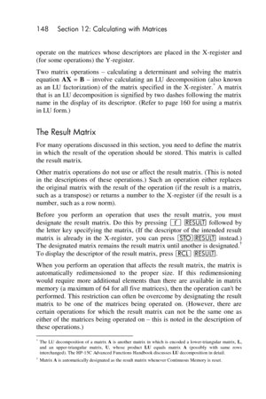 Page 148148 Section 12: Calculating with Matrices 
 
operate  on  the  matrices  whose  descriptors  are  placed  in  the  X-register  and 
(for some operations) the Y-register. 
Two  matrix  operations – calculating  a  determinant  and  solving  the  matrix 
equation AX = B – involve  calculating  an LU decomposition  (also  known 
as  an LU  factorization)  of  the  matrix  specified  in  the  X-register.* A  matrix 
that is an LU decomposition is signified by two dashes following the matrix 
name  in  the...