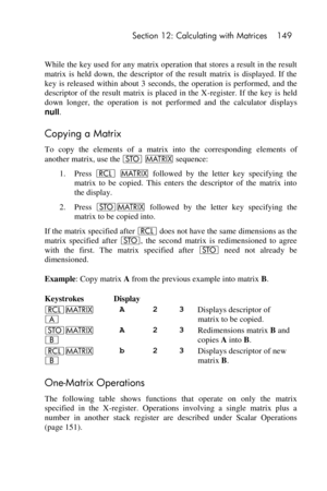Page 149 Section 12: Calculating with Matrices 149 
 
While the key used for any matrix operation that stores a result in the result 
matrix  is  held  down,  the  descriptor  of  the  result  matrix  is  displayed.  If  the 
key  is  released  within  about  3  seconds,  the  operation  is  performed,  and  the 
descriptor  of  the  result  matrix  is  placed  in  the  X-register.  If  the  key  is  held 
down  longer,  the  operation  is  not  performed  and  the  calculator  displays 
null. 
Copying a Matrix...