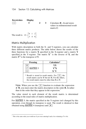 Page 154154 Section 12: Calculating with Matrices 
 
 
Keystrokes 
 
Display 
   
- C 2 3 Calculates B - A and stores 
values in redimensioned result 
matrix C. 
The result is  
Matrix Multiplication 
With  matrix  description  in  both  the  X- and  Y-registers,  you  can  calculate 
three  different  matrix  products.  The  table  below  shows  the  results  of  the 
three  functions  for  a  matrix X specified  in  the X-register  and  a  matrix Y 
specified  in  the  Y-register.  The  matrix X-1 is  the...