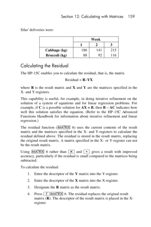 Page 159 Section 12: Calculating with Matrices 159 
 
Silas deliveries were: 
 Week 
 1 2 3 
Cabbage (kg) 186 141 215 
Broccoli (kg) 88 92 116 
Calculating the Residual 
The HP-15C enables you to calculate the residual, that is, the matrix 
Residual = R–YX 
where R is  the  result  matrix  and X and Y are  the  matrices  specified  in  the 
X- and Y-registers. 
This  capability  is  useful,  for  example,  in  doing  iterative  refinement  on  the 
solution  of  a  system  of  equations  and  for  linear...