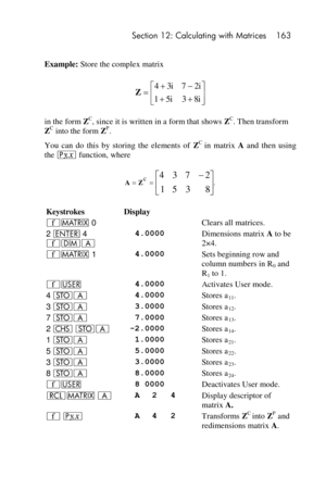 Page 163 Section 12: Calculating with Matrices 163 
 
Example: Store the complex matrix 
 
in the form ZC, since it is written in a form that shows ZC. Then transform 
ZC into the form ZP. 
You  can  do  this  by  storing  the  elements  of ZC in  matrix A and  then  using 
the p function, where 
 
 
Keystrokes Display  
´> 0  Clears all matrices. 
2 v 4 
´mA 
 4.0000 Dimensions matrix A to be 
2×4. 
´> 1  4.0000 Sets beginning row and 
column numbers in R0 and 
R1 to 1. 
´U  4.0000 Activates User mode. 
4 OA...