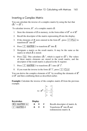 Page 165 Section 12: Calculating with Matrices 165 
 
Inverting a Complex Matrix 
You can calculate the inverse of a complex matrix by using the fact that  
(  )-1 = (  -1). 
 To calculate inverse, Z-1, of a complex matrix Z: 
1. Store the elements of Z in memory, in the form either of ZP or of ZC  
2. Recall the descriptor of the matrix representing Z into the display. 
3. If the elements of Z were entered in the form ZC, press ´p to 
transform ZC into ZP 
4. Press ´ > 2 to transform ZP into   . 
5. Designate...