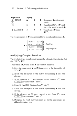 Page 166166 Section 12: Calculating with Matrices 
 
 
Keystrokes Display 
´ < 
B 
A 4 4 Designates B as the result 
matrix. 
∕ b 4 4 Calculates (  )-1 = (  -1) and 
places the result in matrix B. 
´> 3 b 4 2 Transforms (  -1) into  
(  -1)P. 
The representation of Z-1 in partitioned form is contained in matrix B. 
 
Multiplying Complex Matrices 
The product of two complex matrices can be calculated by using the fact 
that (YX)P =   P. 
To calculate YX, where Y and X are complex matrices: 
1. Store  the...