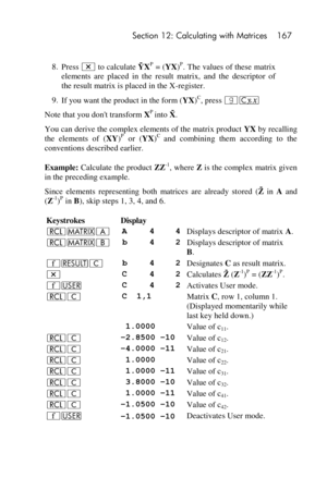 Page 167 Section 12: Calculating with Matrices 167 
 
8. Press * to calculate  XP = (YX)P. The values of these matrix 
elements  are  placed  in  the  result  matrix,  and  the  descriptor  of 
the result matrix is placed in the X-register. 
9. If you want the product in the form (YX)C, press |c 
Note that you dont transform XP into   . 
You can derive the complex elements of the matrix product YX by recalling 
the  elements  of  (XY)P or  (YX)C and  combining  them  according  to  the 
conventions described...