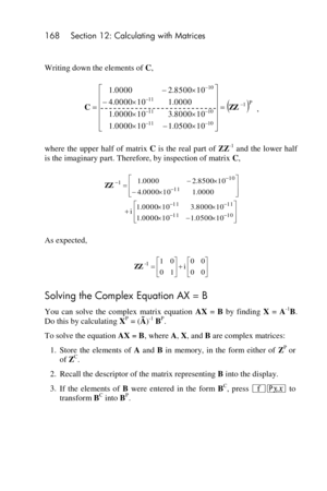 Page 168168 Section 12: Calculating with Matrices 
 
Writing down the elements of C, 
, 
where  the  upper half of  matrix C is the  real part of ZZ-1 and the  lower  half 
is the imaginary part. Therefore, by inspection of matrix C, 
 
As expected, 
 
Solving the Complex Equation AX = B 
You  can  solve  the  complex  matrix  equation AX = B by  finding X = A-1B. 
Do this by calculating XP = (Ã)-1 BP. 
To solve the equation AX = B, where A, X, and B are complex matrices: 
1. Store  the  elements  of A and B in...