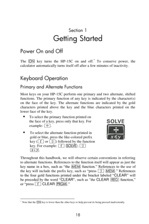 Page 18 
18 
Section 1 
Getting Started 
Power On and Off 
The = key  turns  the  HP-15C  on  and  off.* To  conserve  power,  the 
calculator automatically turns itself off after a few minutes of inactivity. 
Keyboard Operation 
Primary and Alternate Functions 
Most  keys  on  your  HP-15C  perform  one  primary  and  two  alternate,  shifted 
functions.  The  primary  function  of  any  key  is  indicated  by  the  character(s) 
on  the  face  of  the  key.  The  alternate  functions  are  indicated  by  the...