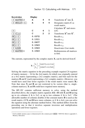 Page 171 Section 12: Calculating with Matrices 171 
 
Keystrokes Display 
´> 2 A 4 4 Transforms AP into Ã. 
´< C A 4 4 Designates matrix C as 
result matrix. 
÷ C 4 1 
Calculates XP and stores 
in C. 
|c C 2 2 Transforms XP into XC. 
lC 0.0372   Recalls c11. 
lC 0.1311   Recalls c12. 
lC 0.0437   Recalls c21. 
lC 0.1543   Recalls c22. 
´U 0.1543   Deactivates User mode. 
´> 0 0.1543   Redimensions all matrices 
to 0×0. 
The currents, represented by the complex matrix X, can be derived from C 
 
Solving  the...