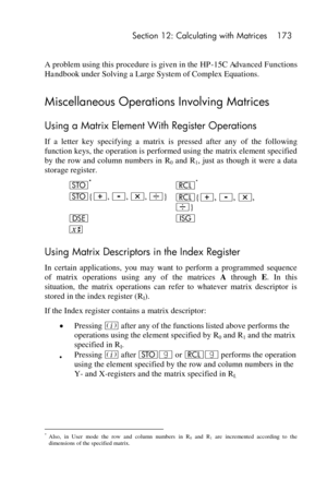 Page 173 Section 12: Calculating with Matrices 173 
 
A problem using this procedure is given in the HP-15C Advanced Functions 
Handbook under Solving a Large System of Complex Equations. 
Miscellaneous Operations Involving Matrices 
Using a Matrix Element With Register Operations 
If  a  letter  key  specifying  a  matrix  is  pressed  after  any of  the  following 
function keys, the operation is performed using the matrix element specified 
by  the  row and column numbers in R0 and R1, just as though  it...