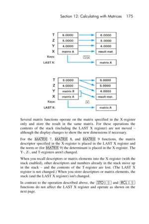 Page 175 Section 12: Calculating with Matrices 175 
 
 
Several  matrix  functions  operate  on  the  matrix  specified  in  the  X-register 
only  and  store  the  result  in  the  same  matrix.  For  these  operations  the 
contents  of  the  stack  (including  the LAST  X  register)  are  not  moved – 
although the display changes to show the new dimensions if necessary. 
For  the > 7, > 8,  and > 9  functions,  the  matrix 
descriptor  specified  in  the  X-register  is  placed  in  the  LAST  X  register...